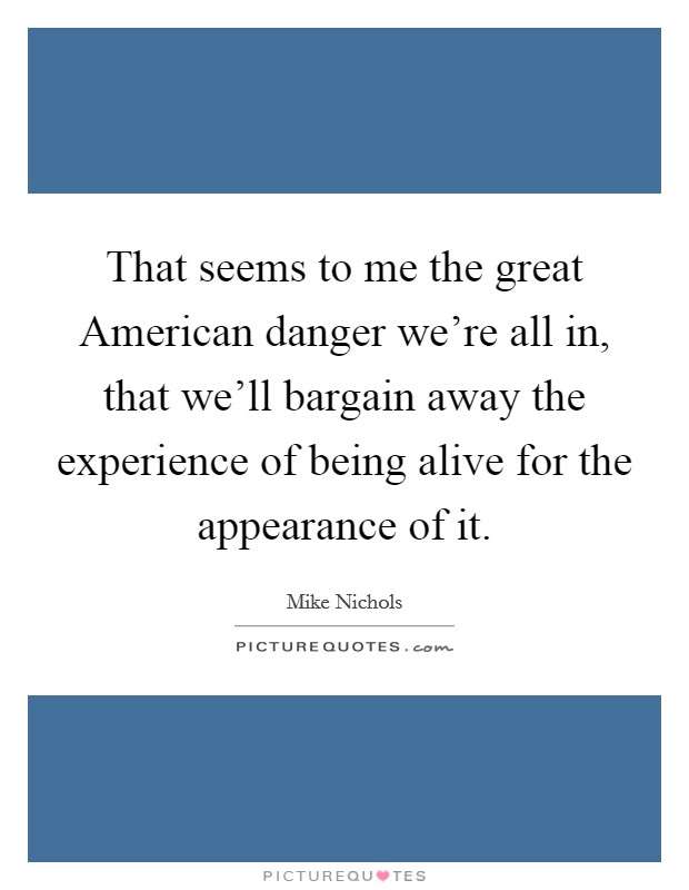 That seems to me the great American danger we're all in, that we'll bargain away the experience of being alive for the appearance of it. Picture Quote #1