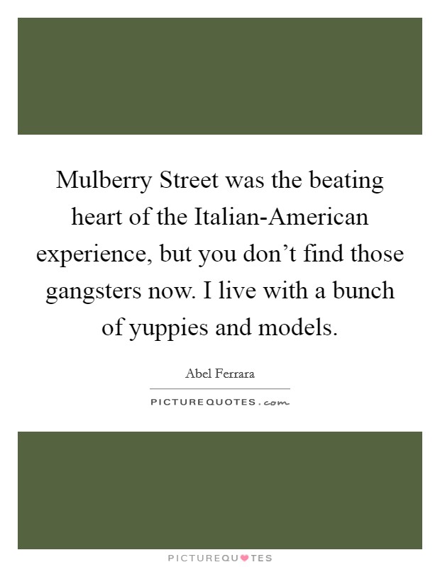Mulberry Street was the beating heart of the Italian-American experience, but you don't find those gangsters now. I live with a bunch of yuppies and models. Picture Quote #1