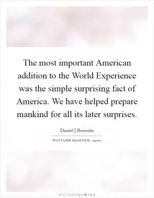 The most important American addition to the World Experience was the simple surprising fact of America. We have helped prepare mankind for all its later surprises Picture Quote #1