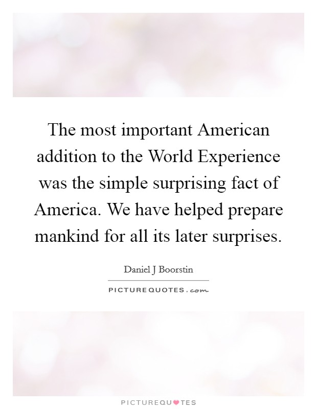 The most important American addition to the World Experience was the simple surprising fact of America. We have helped prepare mankind for all its later surprises. Picture Quote #1