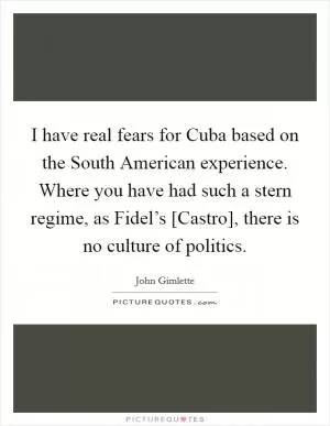 I have real fears for Cuba based on the South American experience. Where you have had such a stern regime, as Fidel’s [Castro], there is no culture of politics Picture Quote #1