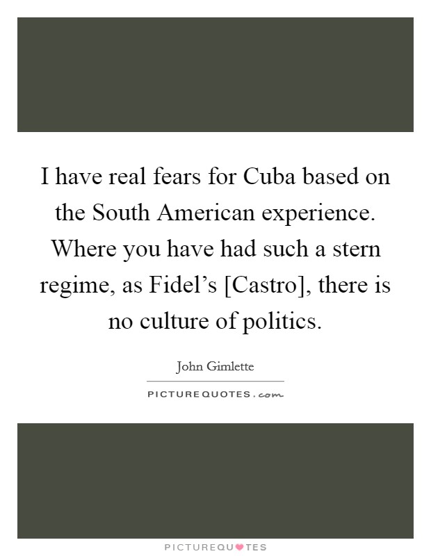 I have real fears for Cuba based on the South American experience. Where you have had such a stern regime, as Fidel's [Castro], there is no culture of politics. Picture Quote #1