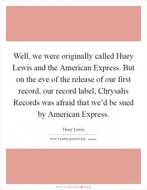Well, we were originally called Huey Lewis and the American Express. But on the eve of the release of our first record, our record label, Chrysalis Records was afraid that we’d be sued by American Express Picture Quote #1