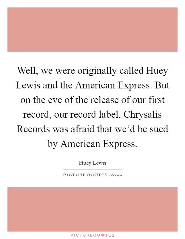 Well, we were originally called Huey Lewis and the American Express. But on the eve of the release of our first record, our record label, Chrysalis Records was afraid that we'd be sued by American Express. Picture Quote #1