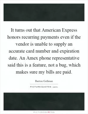 It turns out that American Express honors recurring payments even if the vendor is unable to supply an accurate card number and expiration date. An Amex phone representative said this is a feature, not a bug, which makes sure my bills are paid Picture Quote #1