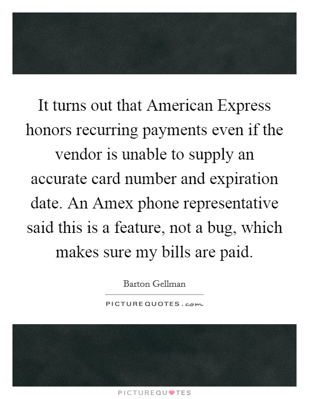 It turns out that American Express honors recurring payments even if the vendor is unable to supply an accurate card number and expiration date. An Amex phone representative said this is a feature, not a bug, which makes sure my bills are paid. Picture Quote #1