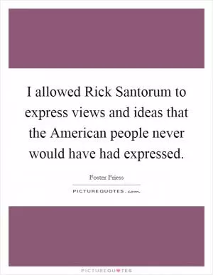 I allowed Rick Santorum to express views and ideas that the American people never would have had expressed Picture Quote #1