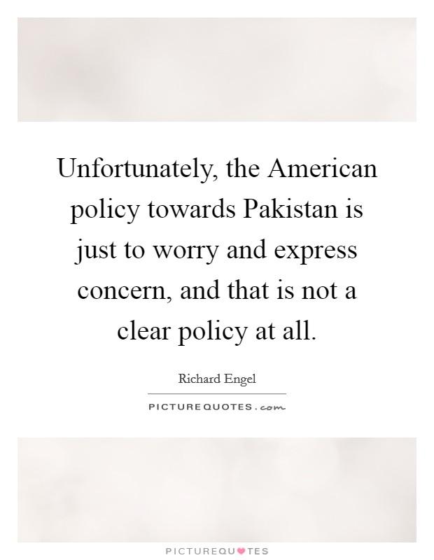 Unfortunately, the American policy towards Pakistan is just to worry and express concern, and that is not a clear policy at all. Picture Quote #1