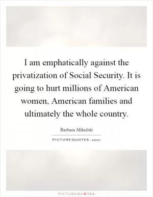 I am emphatically against the privatization of Social Security. It is going to hurt millions of American women, American families and ultimately the whole country Picture Quote #1
