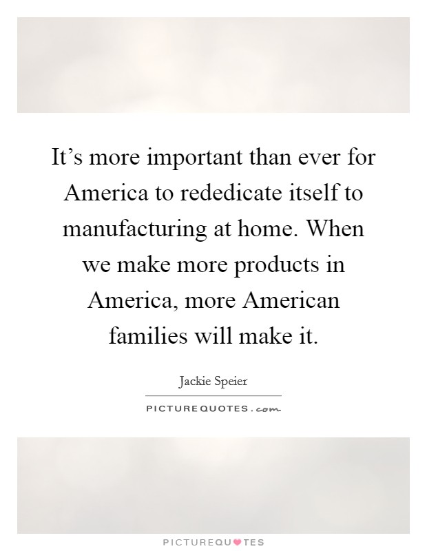 It's more important than ever for America to rededicate itself to manufacturing at home. When we make more products in America, more American families will make it. Picture Quote #1