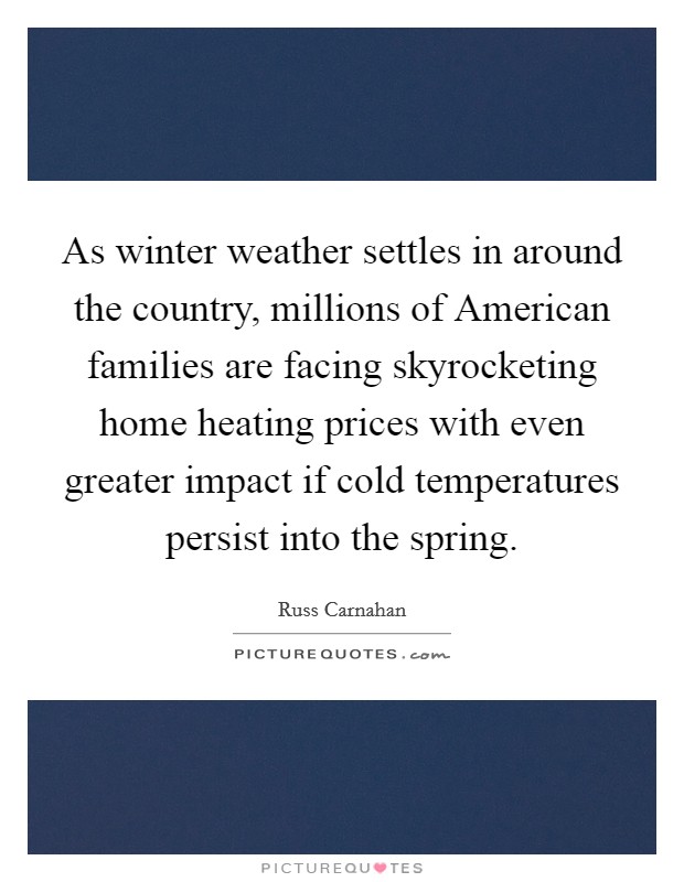 As winter weather settles in around the country, millions of American families are facing skyrocketing home heating prices with even greater impact if cold temperatures persist into the spring. Picture Quote #1