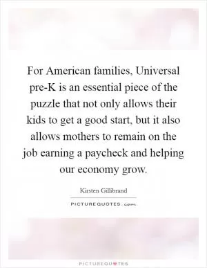 For American families, Universal pre-K is an essential piece of the puzzle that not only allows their kids to get a good start, but it also allows mothers to remain on the job earning a paycheck and helping our economy grow Picture Quote #1