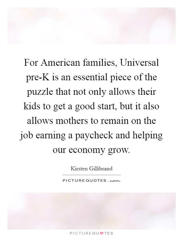 For American families, Universal pre-K is an essential piece of the puzzle that not only allows their kids to get a good start, but it also allows mothers to remain on the job earning a paycheck and helping our economy grow. Picture Quote #1
