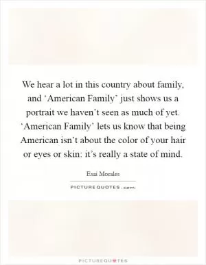 We hear a lot in this country about family, and ‘American Family’ just shows us a portrait we haven’t seen as much of yet. ‘American Family’ lets us know that being American isn’t about the color of your hair or eyes or skin: it’s really a state of mind Picture Quote #1