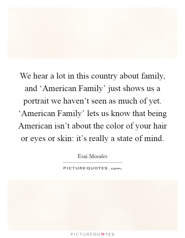 We hear a lot in this country about family, and ‘American Family' just shows us a portrait we haven't seen as much of yet. ‘American Family' lets us know that being American isn't about the color of your hair or eyes or skin: it's really a state of mind. Picture Quote #1