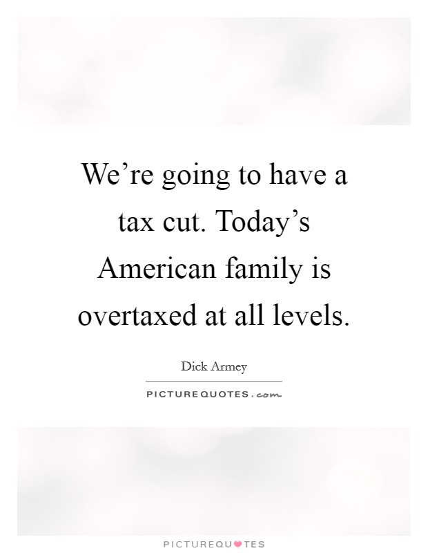 We're going to have a tax cut. Today's American family is overtaxed at all levels. Picture Quote #1