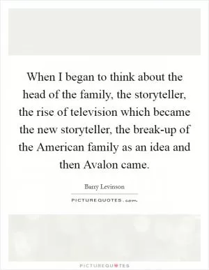 When I began to think about the head of the family, the storyteller, the rise of television which became the new storyteller, the break-up of the American family as an idea and then Avalon came Picture Quote #1