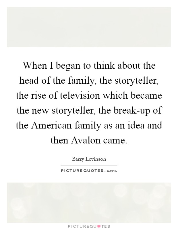 When I began to think about the head of the family, the storyteller, the rise of television which became the new storyteller, the break-up of the American family as an idea and then Avalon came. Picture Quote #1