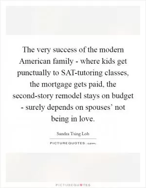 The very success of the modern American family - where kids get punctually to SAT-tutoring classes, the mortgage gets paid, the second-story remodel stays on budget - surely depends on spouses’ not being in love Picture Quote #1