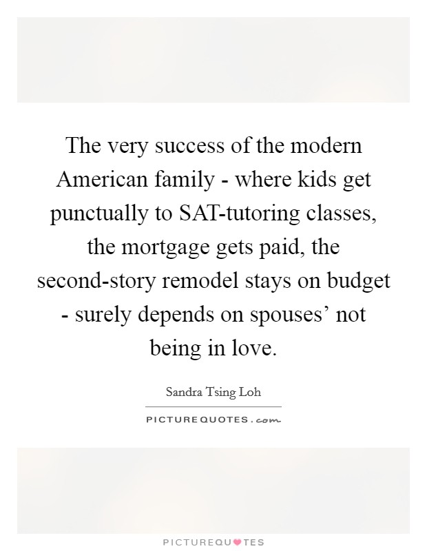 The very success of the modern American family - where kids get punctually to SAT-tutoring classes, the mortgage gets paid, the second-story remodel stays on budget - surely depends on spouses' not being in love. Picture Quote #1