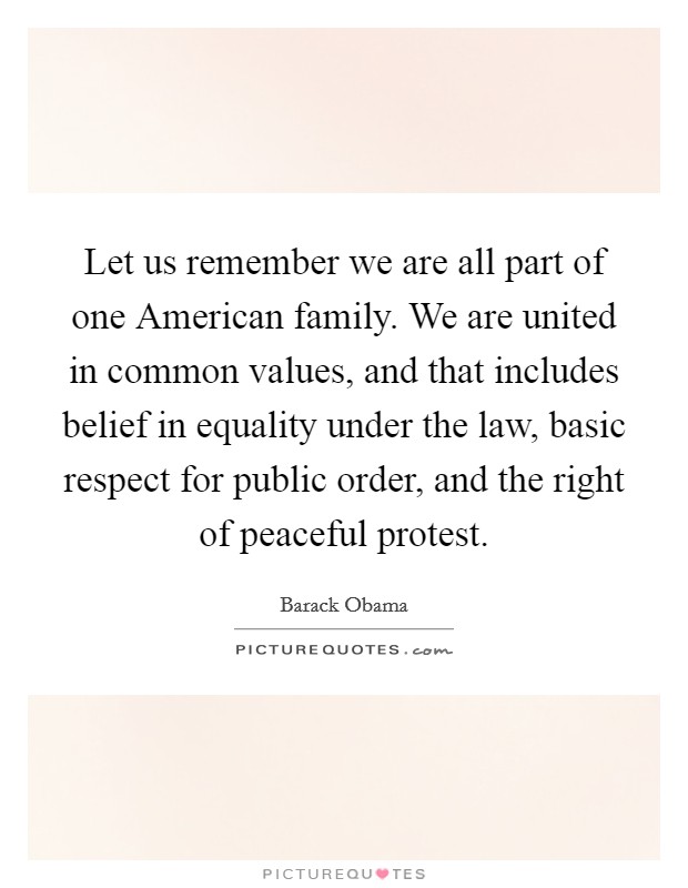 Let us remember we are all part of one American family. We are united in common values, and that includes belief in equality under the law, basic respect for public order, and the right of peaceful protest. Picture Quote #1