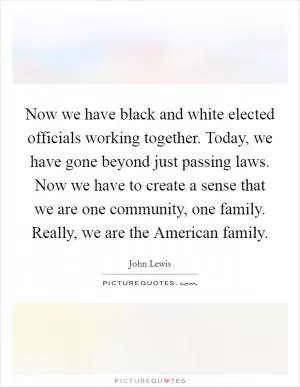 Now we have black and white elected officials working together. Today, we have gone beyond just passing laws. Now we have to create a sense that we are one community, one family. Really, we are the American family Picture Quote #1
