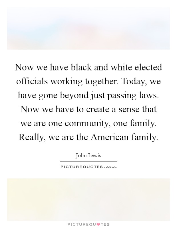 Now we have black and white elected officials working together. Today, we have gone beyond just passing laws. Now we have to create a sense that we are one community, one family. Really, we are the American family. Picture Quote #1