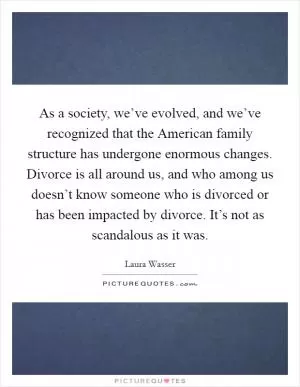 As a society, we’ve evolved, and we’ve recognized that the American family structure has undergone enormous changes. Divorce is all around us, and who among us doesn’t know someone who is divorced or has been impacted by divorce. It’s not as scandalous as it was Picture Quote #1