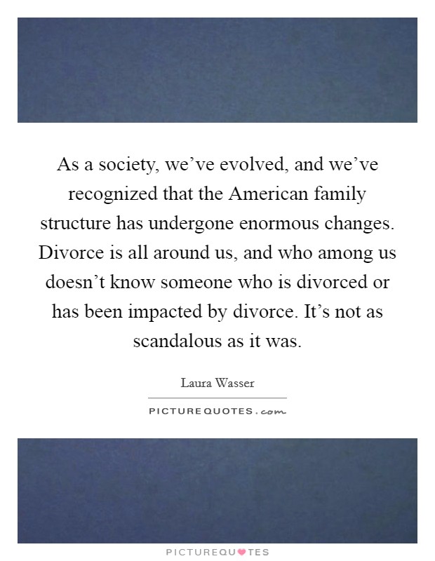 As a society, we've evolved, and we've recognized that the American family structure has undergone enormous changes. Divorce is all around us, and who among us doesn't know someone who is divorced or has been impacted by divorce. It's not as scandalous as it was. Picture Quote #1