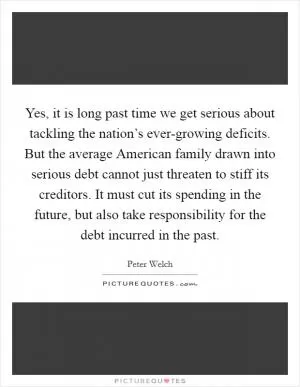 Yes, it is long past time we get serious about tackling the nation’s ever-growing deficits. But the average American family drawn into serious debt cannot just threaten to stiff its creditors. It must cut its spending in the future, but also take responsibility for the debt incurred in the past Picture Quote #1