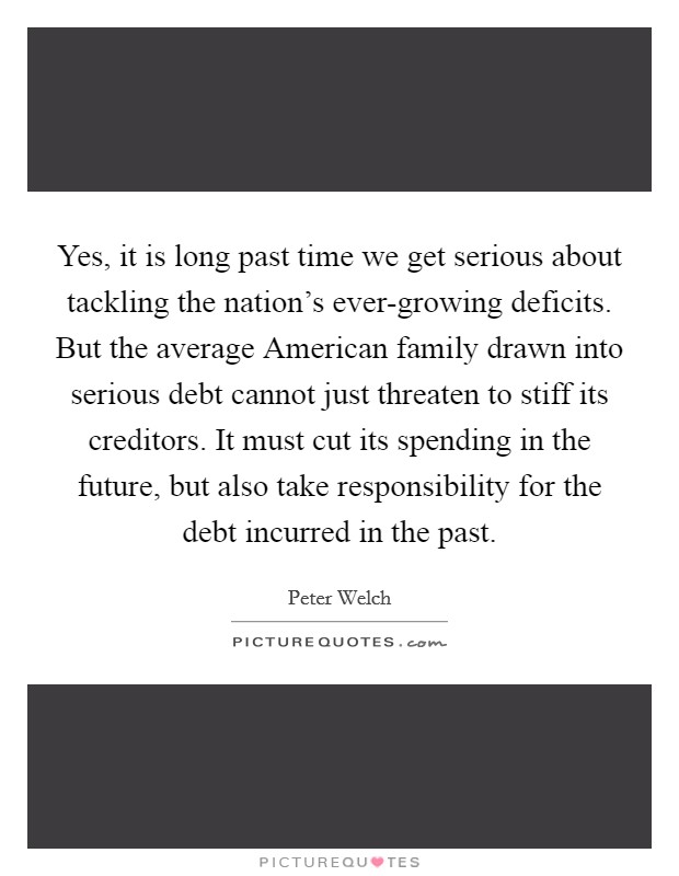 Yes, it is long past time we get serious about tackling the nation's ever-growing deficits. But the average American family drawn into serious debt cannot just threaten to stiff its creditors. It must cut its spending in the future, but also take responsibility for the debt incurred in the past. Picture Quote #1