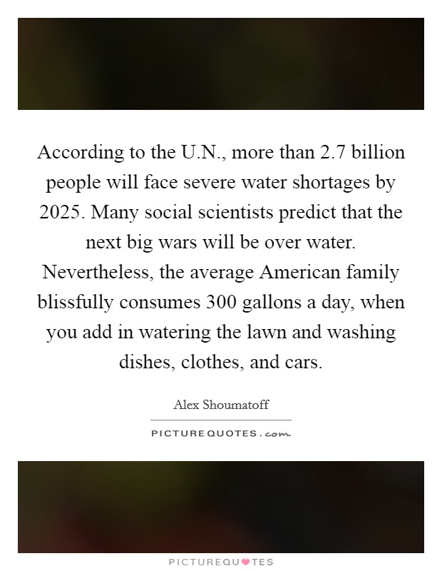 According to the U.N., more than 2.7 billion people will face severe water shortages by 2025. Many social scientists predict that the next big wars will be over water. Nevertheless, the average American family blissfully consumes 300 gallons a day, when you add in watering the lawn and washing dishes, clothes, and cars. Picture Quote #1