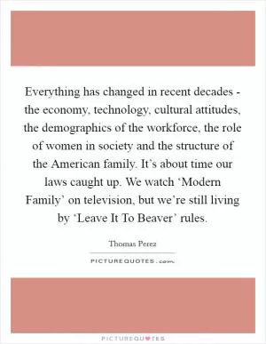 Everything has changed in recent decades - the economy, technology, cultural attitudes, the demographics of the workforce, the role of women in society and the structure of the American family. It’s about time our laws caught up. We watch ‘Modern Family’ on television, but we’re still living by ‘Leave It To Beaver’ rules Picture Quote #1