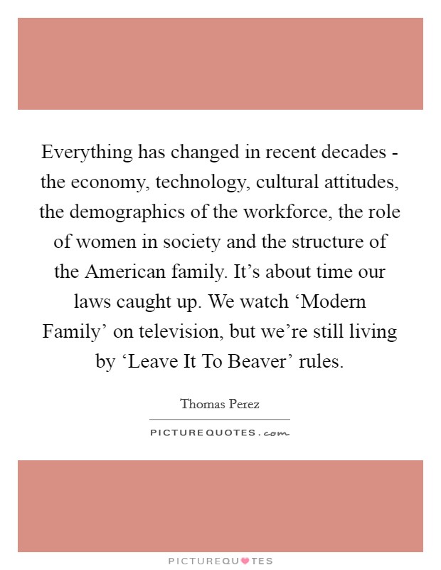 Everything has changed in recent decades - the economy, technology, cultural attitudes, the demographics of the workforce, the role of women in society and the structure of the American family. It's about time our laws caught up. We watch ‘Modern Family' on television, but we're still living by ‘Leave It To Beaver' rules. Picture Quote #1