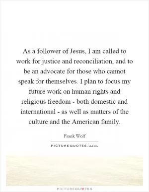 As a follower of Jesus, I am called to work for justice and reconciliation, and to be an advocate for those who cannot speak for themselves. I plan to focus my future work on human rights and religious freedom - both domestic and international - as well as matters of the culture and the American family Picture Quote #1