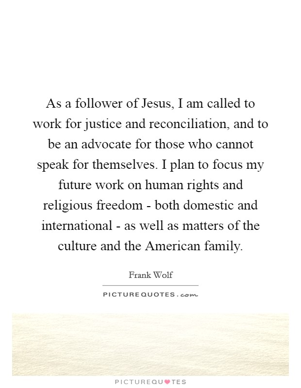 As a follower of Jesus, I am called to work for justice and reconciliation, and to be an advocate for those who cannot speak for themselves. I plan to focus my future work on human rights and religious freedom - both domestic and international - as well as matters of the culture and the American family. Picture Quote #1