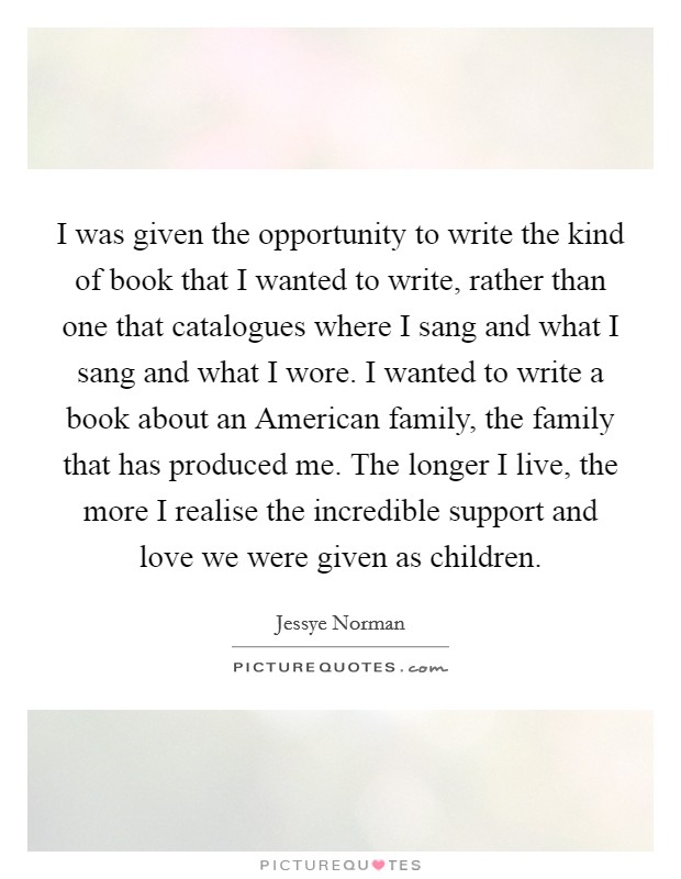 I was given the opportunity to write the kind of book that I wanted to write, rather than one that catalogues where I sang and what I sang and what I wore. I wanted to write a book about an American family, the family that has produced me. The longer I live, the more I realise the incredible support and love we were given as children. Picture Quote #1