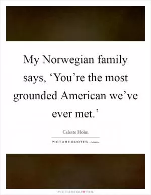 My Norwegian family says, ‘You’re the most grounded American we’ve ever met.’ Picture Quote #1