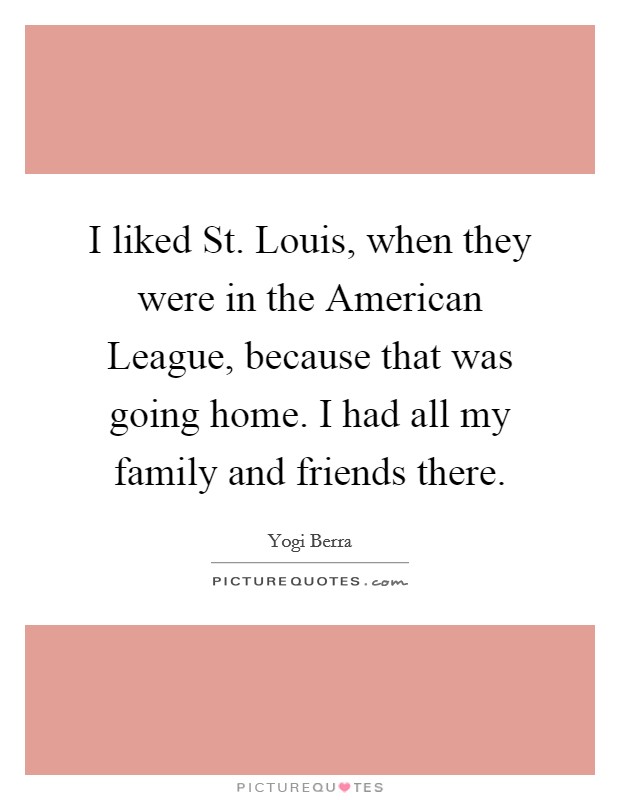 I liked St. Louis, when they were in the American League, because that was going home. I had all my family and friends there. Picture Quote #1