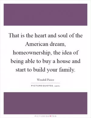 That is the heart and soul of the American dream, homeownership, the idea of being able to buy a house and start to build your family Picture Quote #1