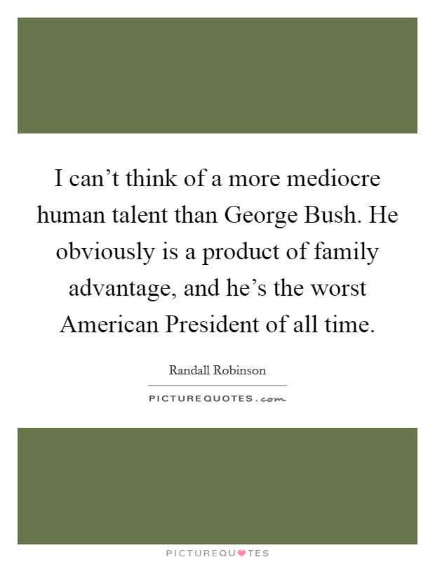 I can't think of a more mediocre human talent than George Bush. He obviously is a product of family advantage, and he's the worst American President of all time. Picture Quote #1