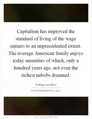 Capitalism has improved the standard of living of the wage earners to an unprecedented extent. The average American family enjoys today amenities of which, only a hundred years ago, not even the richest nabobs dreamed Picture Quote #1