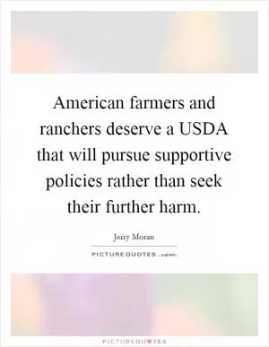 American farmers and ranchers deserve a USDA that will pursue supportive policies rather than seek their further harm Picture Quote #1
