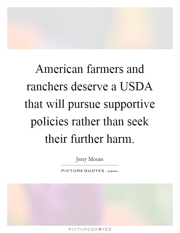 American farmers and ranchers deserve a USDA that will pursue supportive policies rather than seek their further harm. Picture Quote #1
