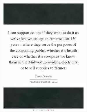 I can support co-ops if they want to do it as we’ve known co-ops in America for 150 years - where they serve the purposes of the consuming public, whether it’s health care or whether it’s co-ops as we know them in the Midwest, providing electricity or to sell supplies to farmer Picture Quote #1