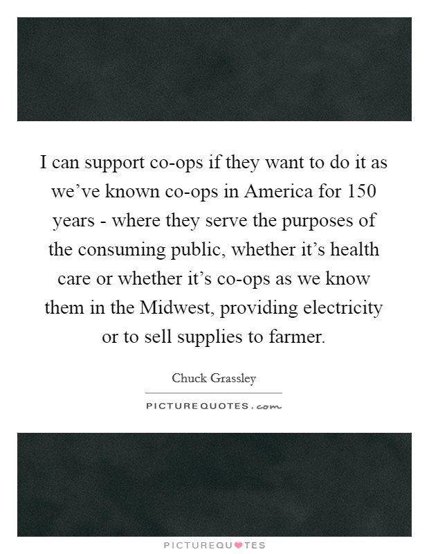I can support co-ops if they want to do it as we've known co-ops in America for 150 years - where they serve the purposes of the consuming public, whether it's health care or whether it's co-ops as we know them in the Midwest, providing electricity or to sell supplies to farmer. Picture Quote #1