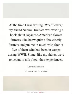 At the time I was writing ‘Weedflower,’ my friend Naomi Hirahara was writing a book about Japanese-American flower farmers. She knew quite a few elderly farmers and put me in touch with four or five of them who had been in camps during WWII. Some, like my father, were reluctant to talk about their experiences Picture Quote #1