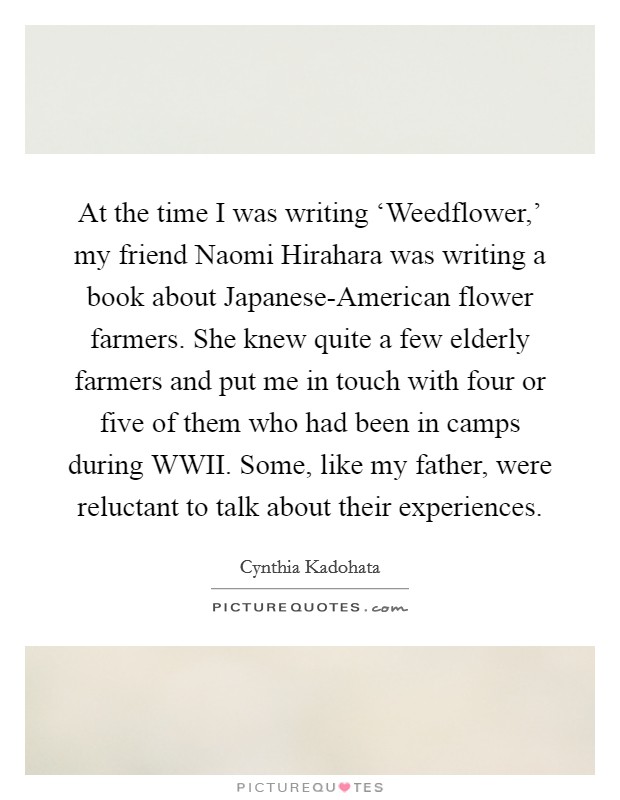 At the time I was writing ‘Weedflower,' my friend Naomi Hirahara was writing a book about Japanese-American flower farmers. She knew quite a few elderly farmers and put me in touch with four or five of them who had been in camps during WWII. Some, like my father, were reluctant to talk about their experiences. Picture Quote #1