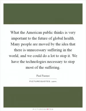 What the American public thinks is very important to the future of global health. Many people are moved by the idea that there is unnecessary suffering in the world, and we could do a lot to stop it. We have the technologies necessary to stop most of the suffering Picture Quote #1