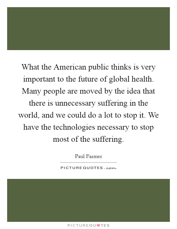 What the American public thinks is very important to the future of global health. Many people are moved by the idea that there is unnecessary suffering in the world, and we could do a lot to stop it. We have the technologies necessary to stop most of the suffering. Picture Quote #1